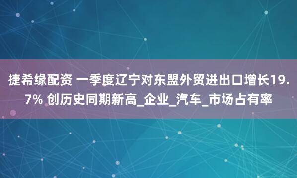 捷希缘配资 一季度辽宁对东盟外贸进出口增长19.7% 创历史同期新高_企业_汽车_市场占有率