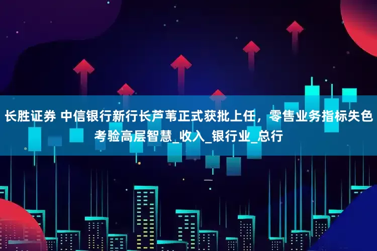 长胜证券 中信银行新行长芦苇正式获批上任，零售业务指标失色考验高层智慧_收入_银行业_总行