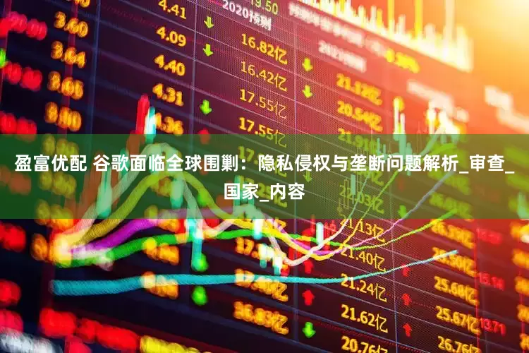 盈富优配 谷歌面临全球围剿：隐私侵权与垄断问题解析_审查_国家_内容