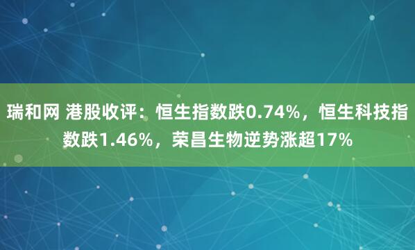 瑞和网 港股收评：恒生指数跌0.74%，恒生科技指数跌1.46%，荣昌生物逆势涨超17%