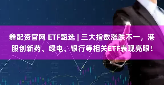 鑫配资官网 ETF甄选 | 三大指数涨跌不一，港股创新药、绿电、银行等相关ETF表现亮眼！