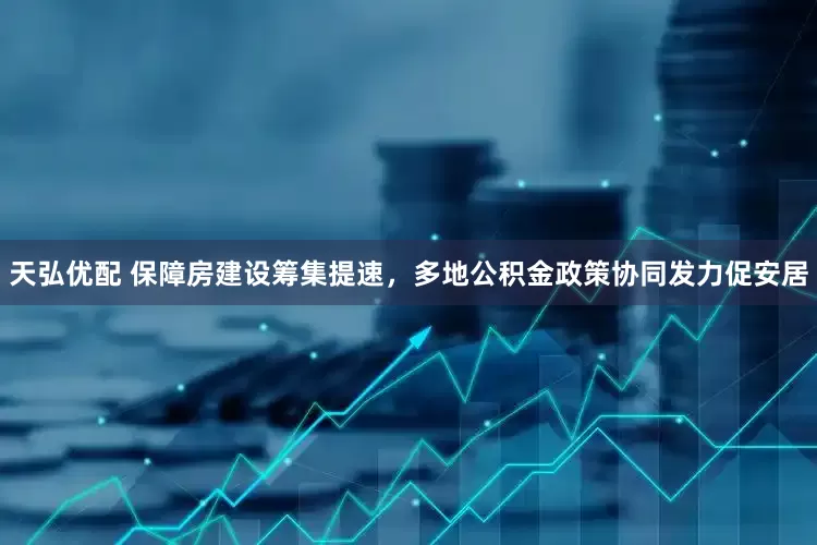 天弘优配 保障房建设筹集提速，多地公积金政策协同发力促安居