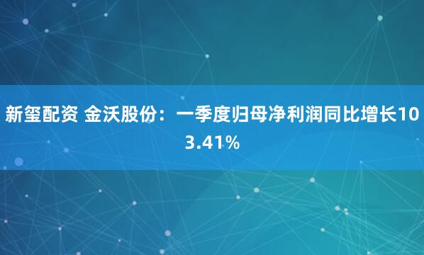 新玺配资 金沃股份：一季度归母净利润同比增长103.41%