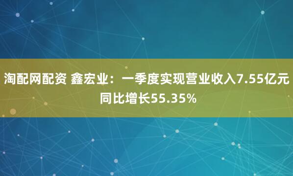 淘配网配资 鑫宏业：一季度实现营业收入7.55亿元 同比增长55.35%