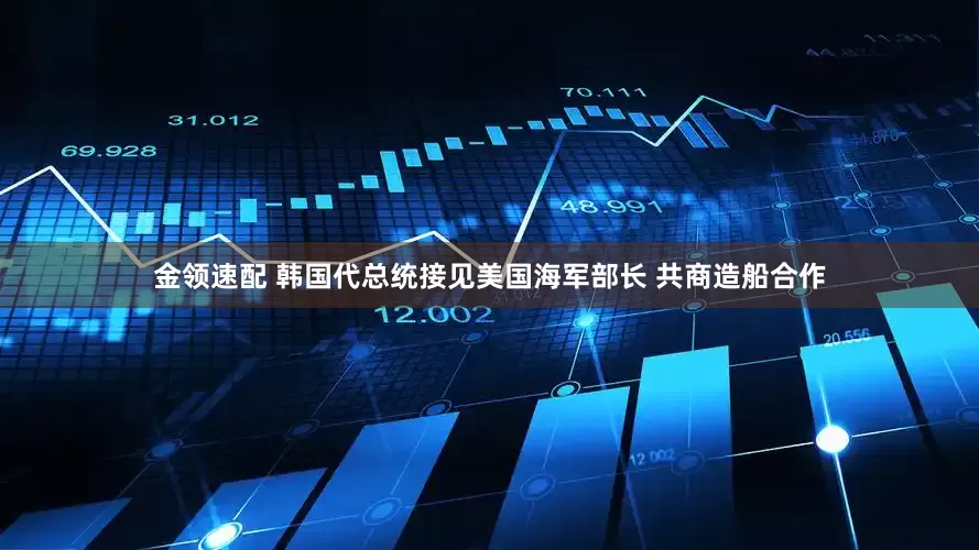 金领速配 韩国代总统接见美国海军部长 共商造船合作