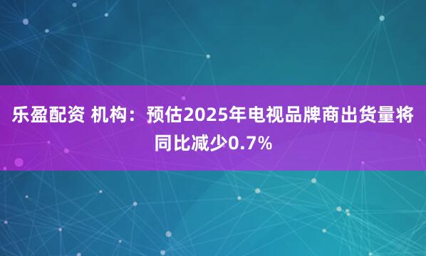 乐盈配资 机构：预估2025年电视品牌商出货量将同比减少0.7%