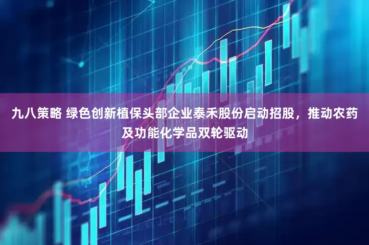 九八策略 绿色创新植保头部企业泰禾股份启动招股，推动农药及功能化学品双轮驱动