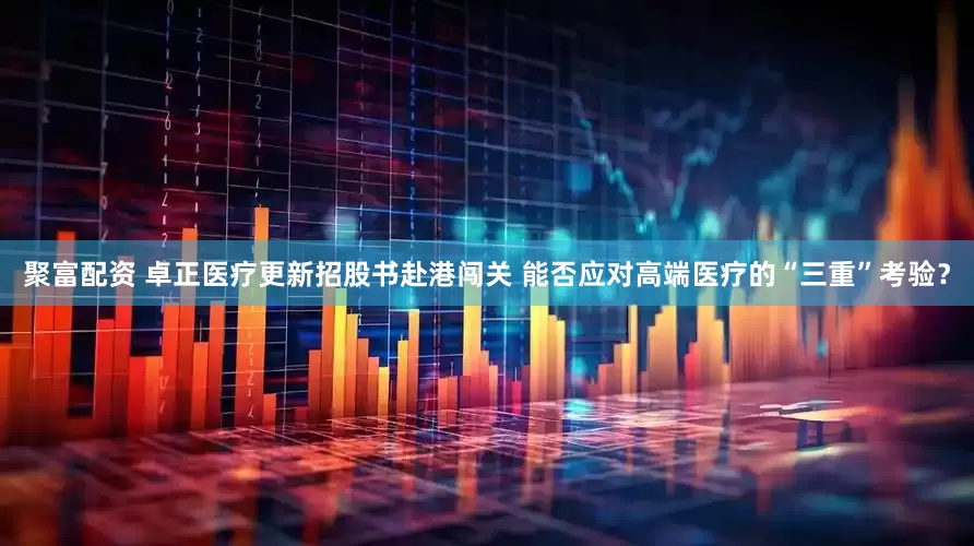 聚富配资 卓正医疗更新招股书赴港闯关 能否应对高端医疗的“三重”考验？