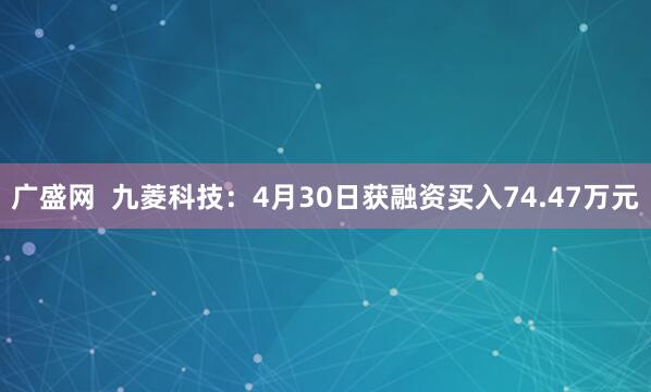 广盛网  九菱科技：4月30日获融资买入74.47万元