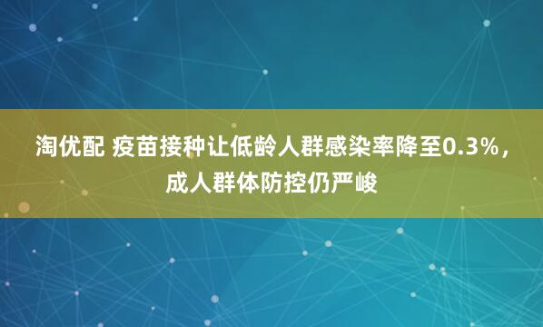 淘优配 疫苗接种让低龄人群感染率降至0.3%，成人群体防控仍严峻