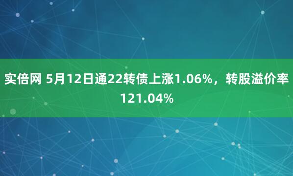 实倍网 5月12日通22转债上涨1.06%，转股溢价率121.04%