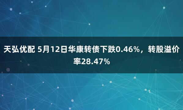 天弘优配 5月12日华康转债下跌0.46%，转股溢价率28.47%