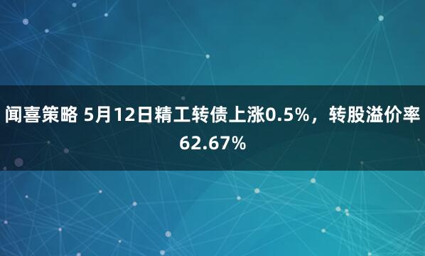 闻喜策略 5月12日精工转债上涨0.5%，转股溢价率62.67%