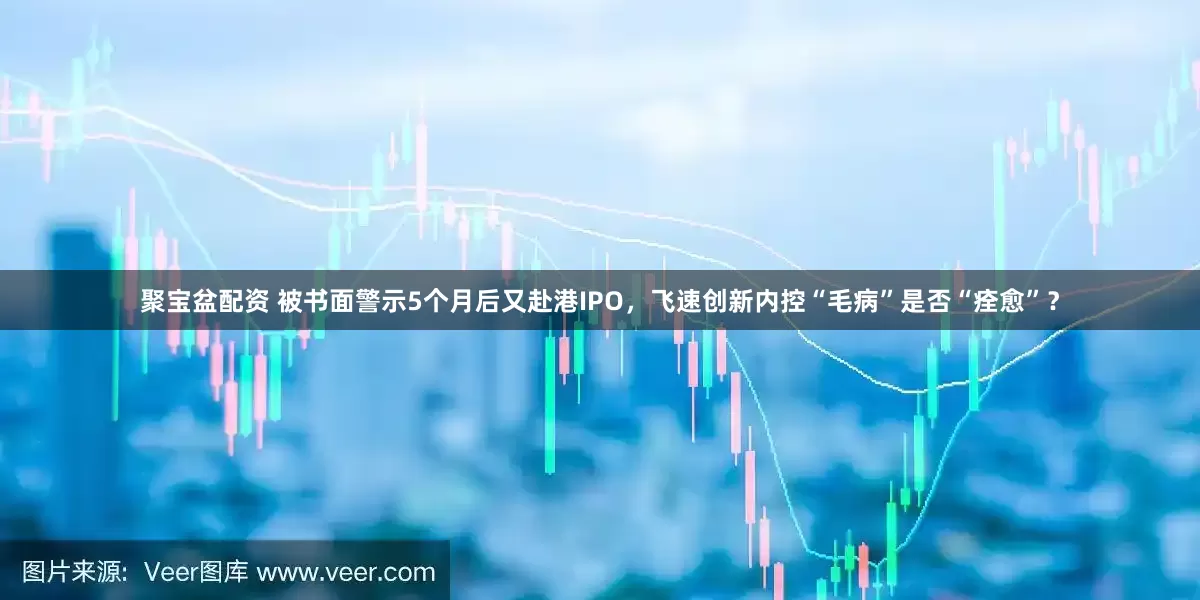聚宝盆配资 被书面警示5个月后又赴港IPO，飞速创新内控“毛病”是否“痊愈”？