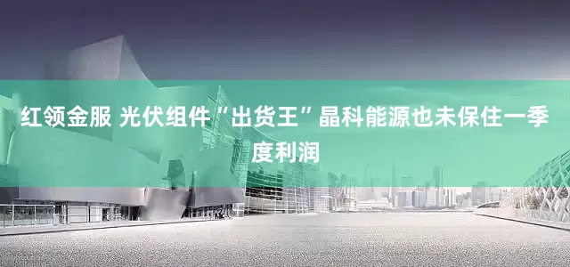 红领金服 光伏组件“出货王”晶科能源也未保住一季度利润