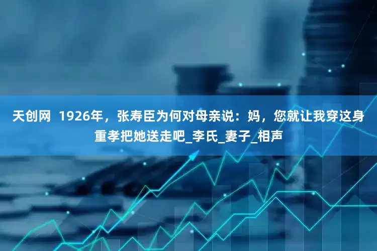 天创网  1926年，张寿臣为何对母亲说：妈，您就让我穿这身重孝把她送走吧_李氏_妻子_相声