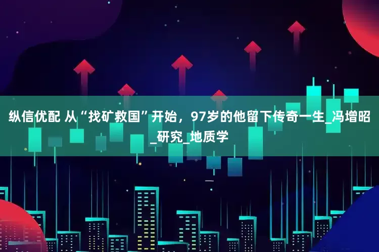 纵信优配 从“找矿救国”开始，97岁的他留下传奇一生_冯增昭_研究_地质学