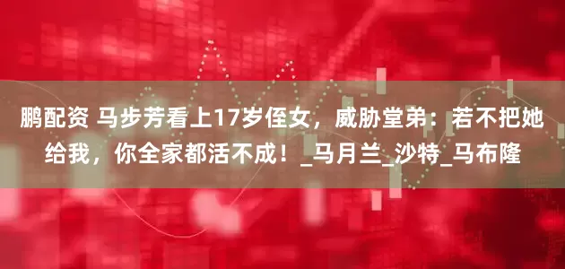 鹏配资 马步芳看上17岁侄女，威胁堂弟：若不把她给我，你全家都活不成！_马月兰_沙特_马布隆