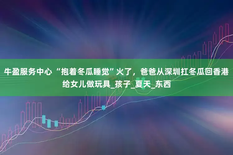 牛盈服务中心 “抱着冬瓜睡觉”火了，爸爸从深圳扛冬瓜回香港给女儿做玩具_孩子_夏天_东西
