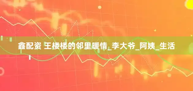 鑫配资 王楼楼的邻里暖情_李大爷_阿姨_生活