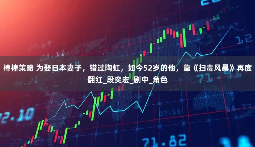 棒棒策略 为娶日本妻子，错过陶虹，如今52岁的他，靠《扫毒风暴》再度翻红_段奕宏_剧中_角色