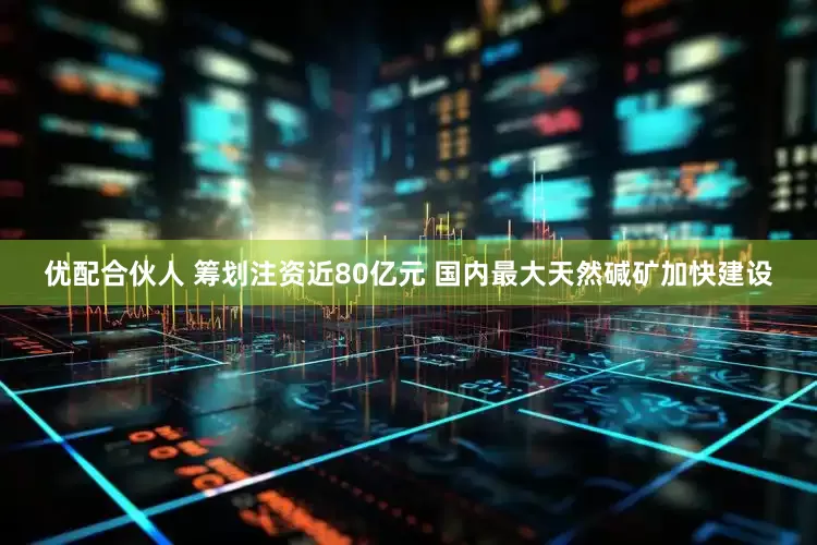 优配合伙人 筹划注资近80亿元 国内最大天然碱矿加快建设