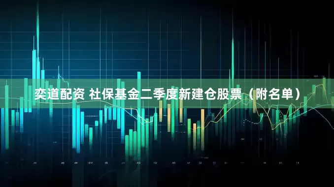 奕道配资 社保基金二季度新建仓股票（附名单）