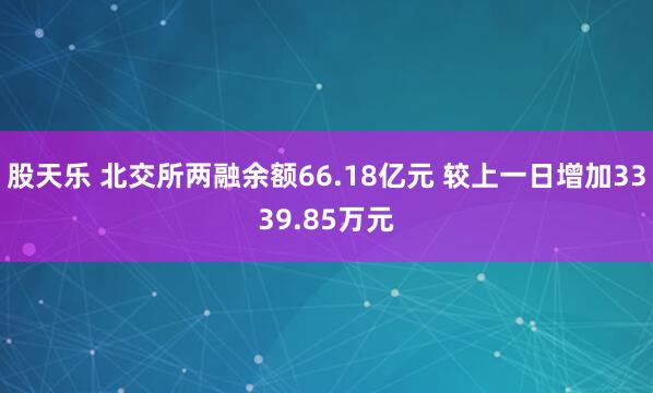 股天乐 北交所两融余额66.18亿元 较上一日增加3339.85万元