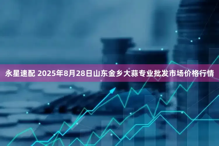 永星速配 2025年8月28日山东金乡大蒜专业批发市场价格行情