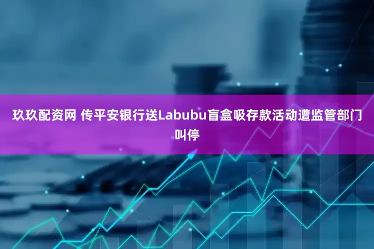玖玖配资网 传平安银行送Labubu盲盒吸存款活动遭监管部门叫停