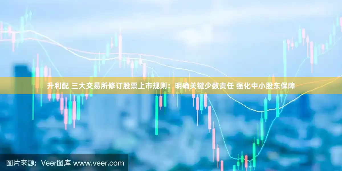 升利配 三大交易所修订股票上市规则：明确关键少数责任 强化中小股东保障