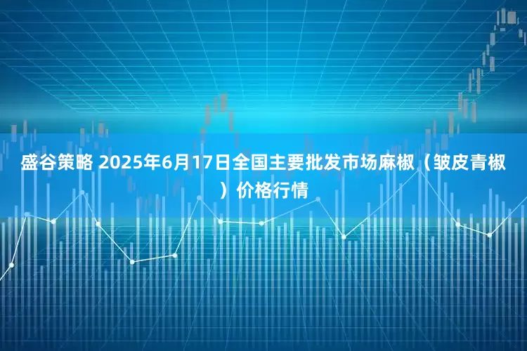 盛谷策略 2025年6月17日全国主要批发市场麻椒（皱皮青椒）价格行情