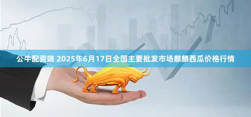 公牛配资端 2025年6月17日全国主要批发市场麒麟西瓜价格行情