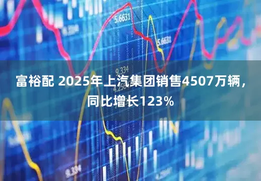 富裕配 2025年上汽集团销售4507万辆，同比增长123%