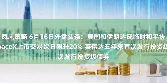 凤凰策略 6月16日外盘头条：美国和伊朗达成临时和平协议 SpaceX上市交易次日飙升20% 英伟达五年来首次发行投资级债券
