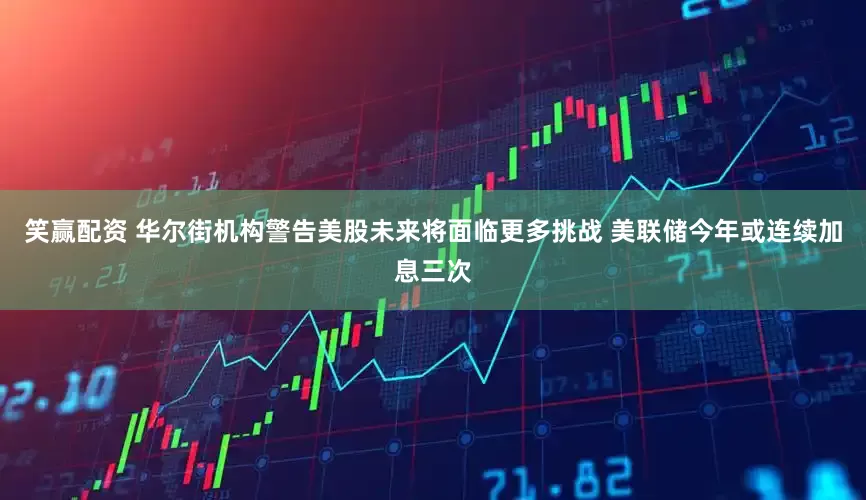 笑赢配资 华尔街机构警告美股未来将面临更多挑战 美联储今年或连续加息三次